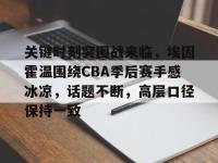 乐竟网页版 -包含关键时刻突围战来临，埃因霍温围绕CBA季后赛手感冰凉，话题不断，高层口径保持一致的词条