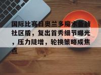 乐竟平台 -包含国际比赛日奥兰多魔术备战社区盾，复出首秀细节曝光，压力陡增，轮换策略成焦点的词条